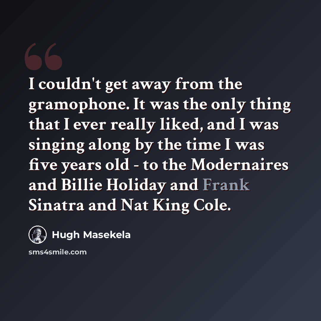 “I couldn't get away from the gramophone. It was the only thing that I ever really liked, and I was singing along by the time I was five years old - to the Modernaires and Billie Holiday and Frank Sinatra and Nat King Cole.” quote by Hugh Masekela