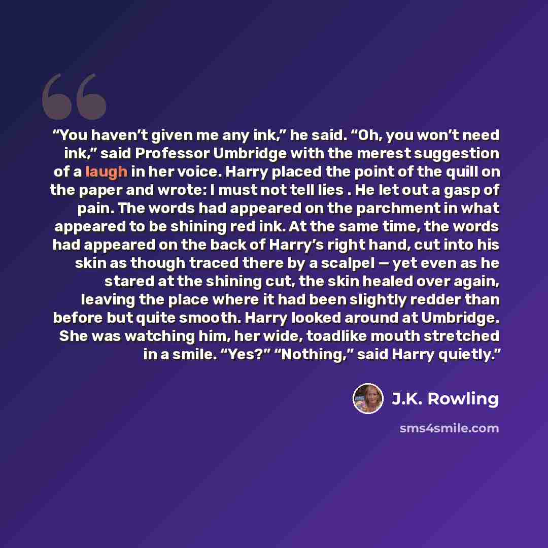 “You haven’t given me any ink,” he said. “Oh, you won’t need ink,” said Professor Umbridge with the merest suggestion of a laugh in her voice. Harry placed the point of the quill on the paper and wrote: I must not tell lies . He let out a gasp of pain. The words had appeared on the parchment in…” quote by J.K. Rowling