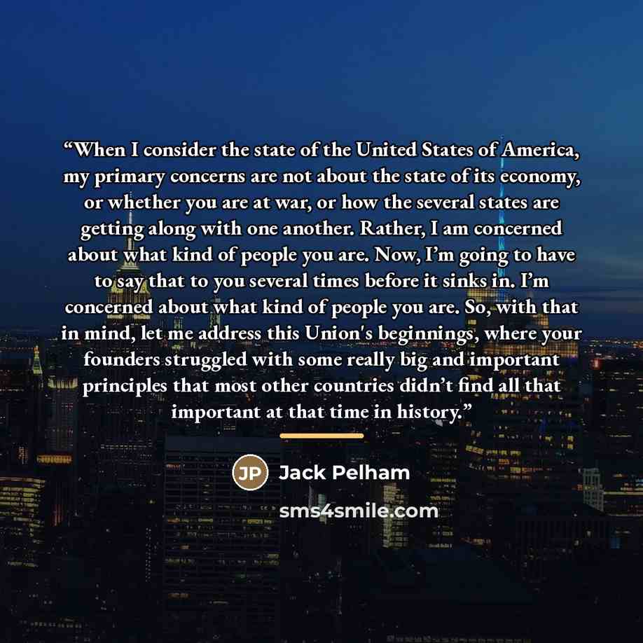 “When I consider the state of the United States of America, my primary concerns are not about the state of its economy, or whether you are at war, or how the several states are getting along with one another. Rather, I am concerned about what kind of people you are. Now, I’m going to have to say…” quote by Jack Pelham