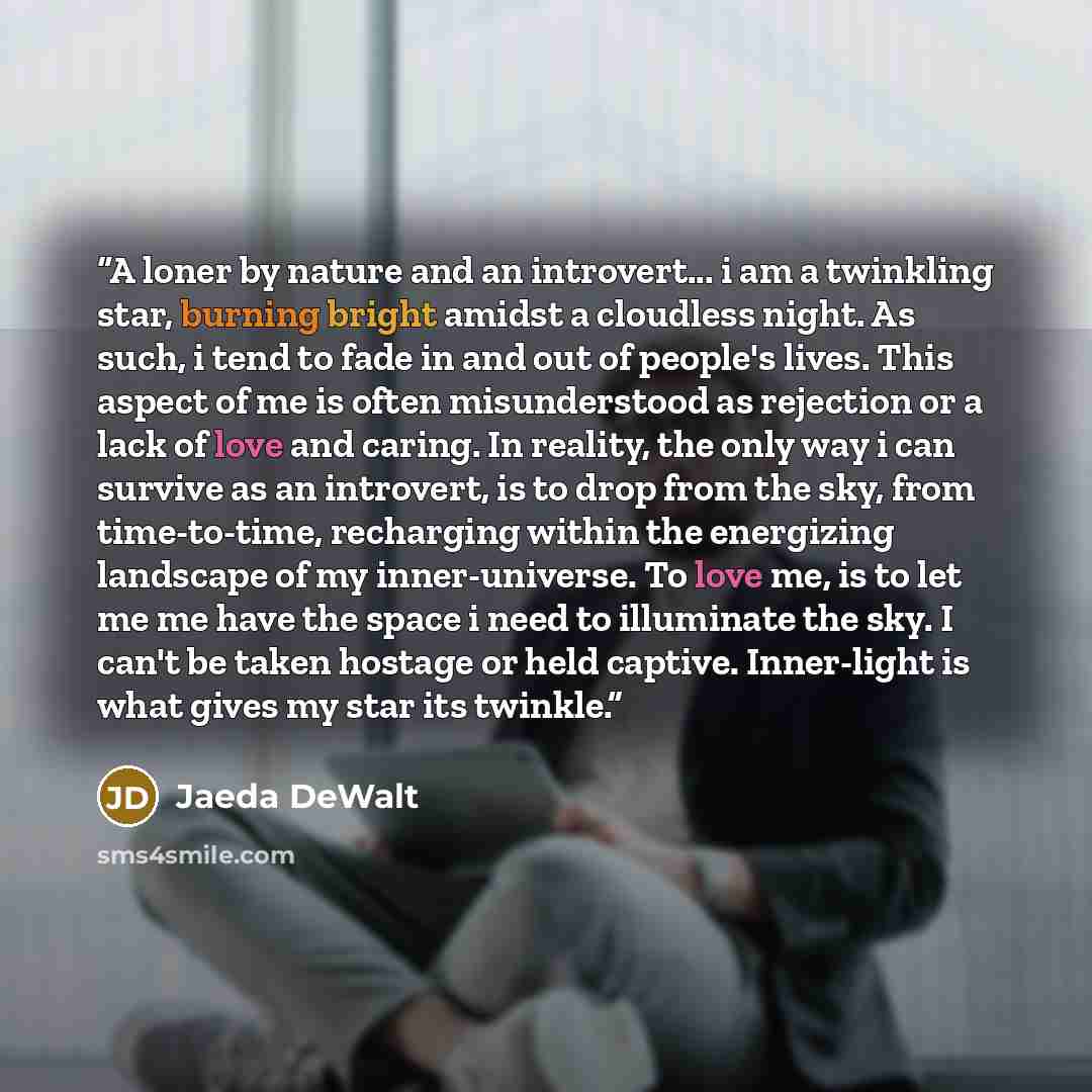 “A loner by nature and an introvert... i am a twinkling star, burning bright amidst a cloudless night. As such, i tend to fade in and out of people's lives. This aspect of me is often misunderstood as rejection or a lack of love and caring. In reality, the only way i can survive as an introvert, is…” quote by Jaeda DeWalt