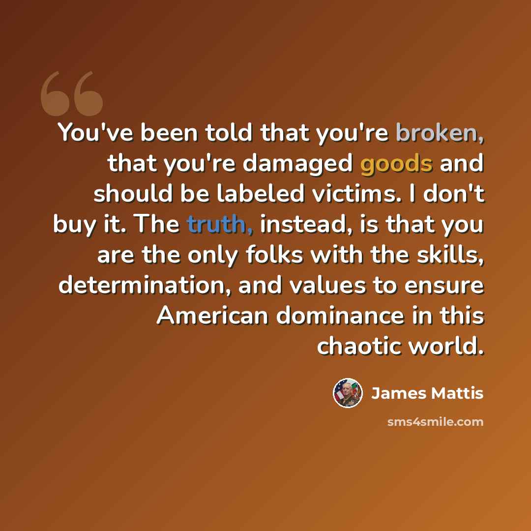 “You've been told that you're broken, that you're damaged goods and should be labeled victims. I don't buy it. The truth, instead, is that you are the only folks with the skills, determination, and values to ensure American dominance in this chaotic world.” quote by James Mattis