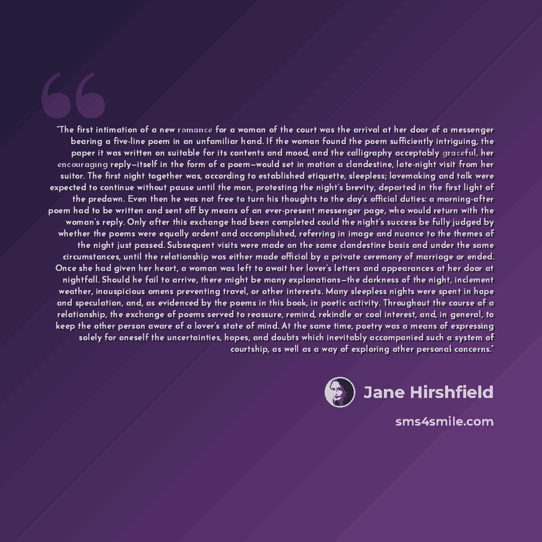 “The first intimation of a new romance for a woman of the court was the arrival at her door of a messenger bearing a five-line poem in an unfamiliar hand. If the woman found the poem sufficiently intriguing, the paper it was written on suitable for its contents and mood, and the calligraphy…” quote by Jane Hirshfield