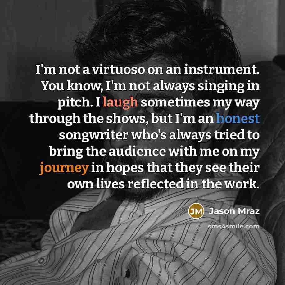 “I'm not a virtuoso on an instrument. You know, I'm not always singing in pitch. I laugh sometimes my way through the shows, but I'm an honest songwriter who's always tried to bring the audience with me on my journey in hopes that they see their own lives reflected in the work.” quote by Jason Mraz