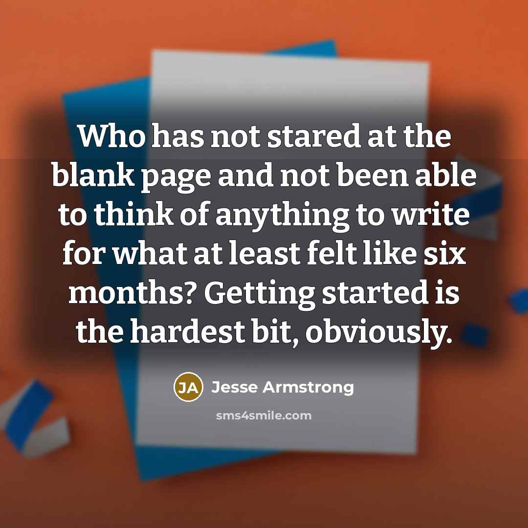 “Who has not stared at the blank page and not been able to think of anything to write for what at least felt like six months? Getting started is the hardest bit, obviously.” quote by Jesse Armstrong