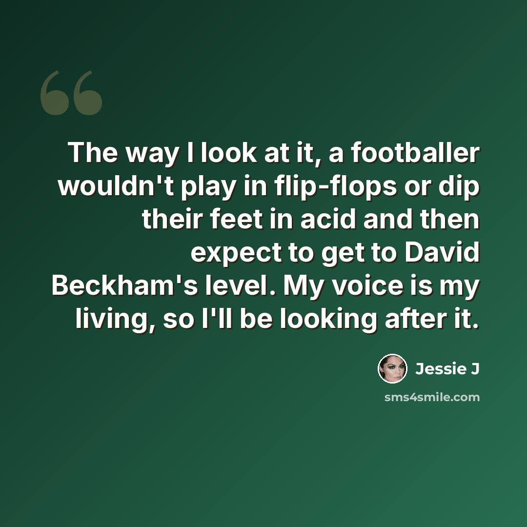 “The way I look at it, a footballer wouldn't play in flip-flops or dip their feet in acid and then expect to get to David Beckham's level. My voice is my living, so I'll be looking after it.” quote by Jessie J