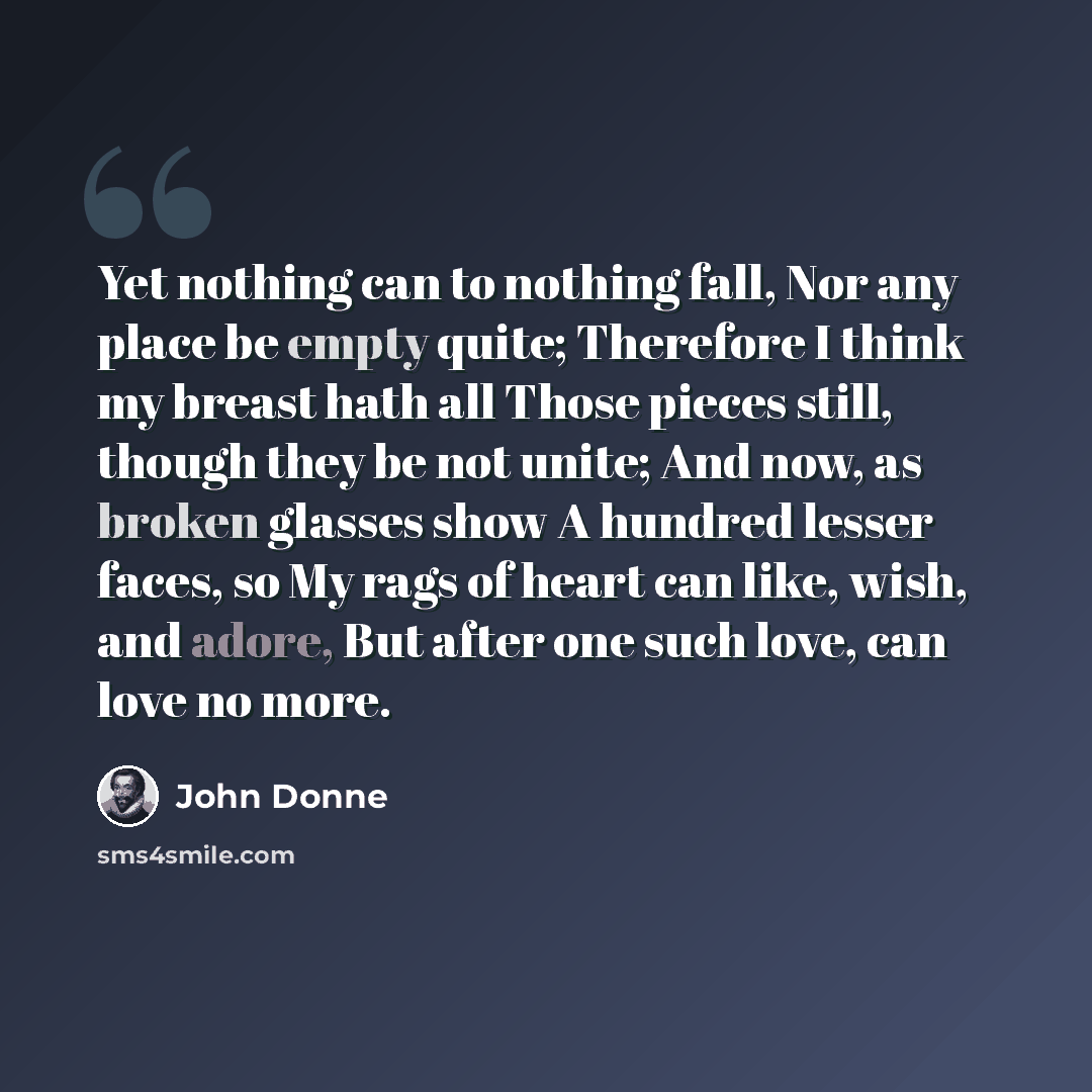 “Yet nothing can to nothing fall, Nor any place be empty quite; Therefore I think my breast hath all Those pieces still, though they be not unite; And now, as broken glasses show A hundred lesser faces, so My rags of heart can like, wish, and adore, But after one such love, can love no more.” quote by John Donne
