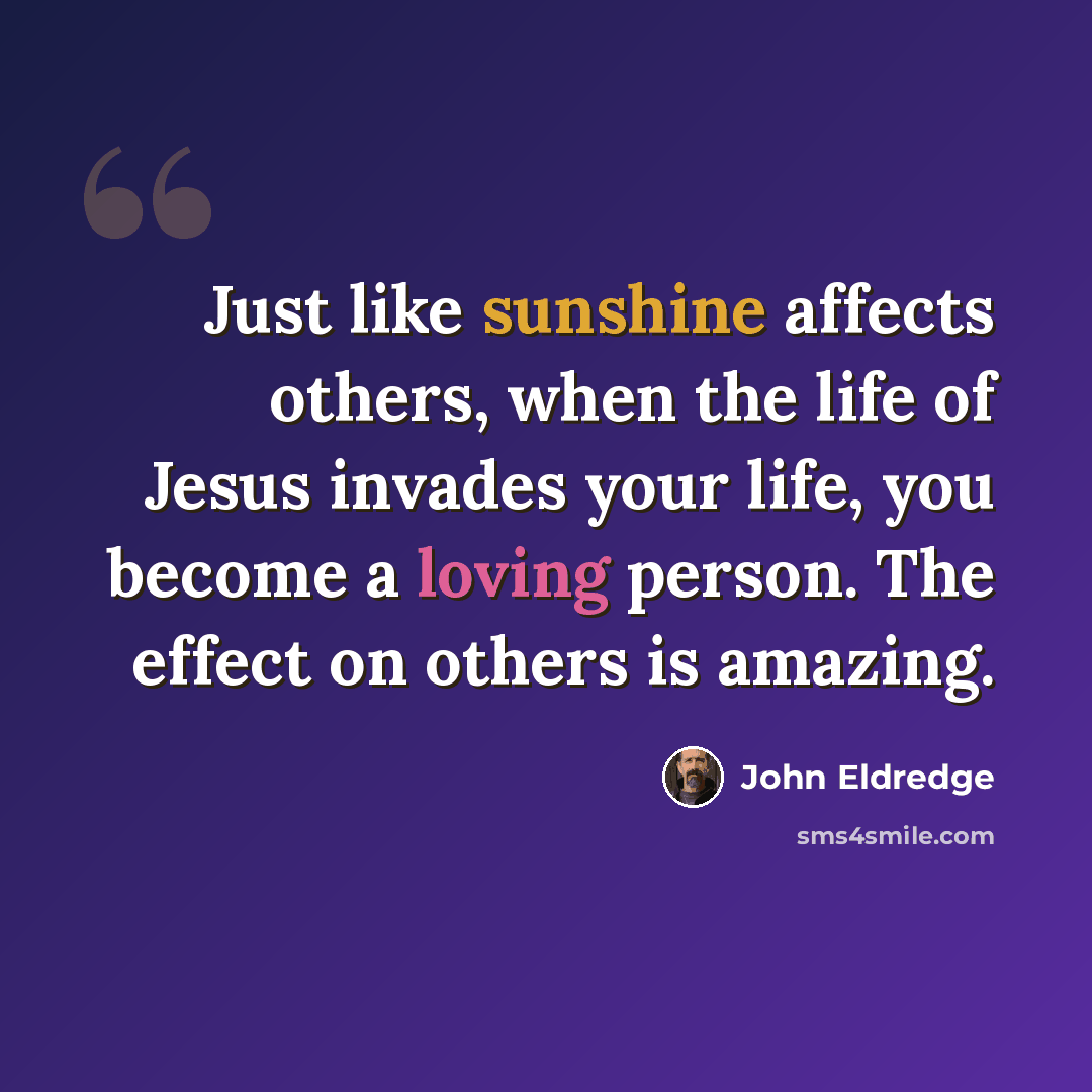 “Just like sunshine affects others, when the life of Jesus invades your life, you become a loving person. The effect on others is amazing.” quote by John Eldredge