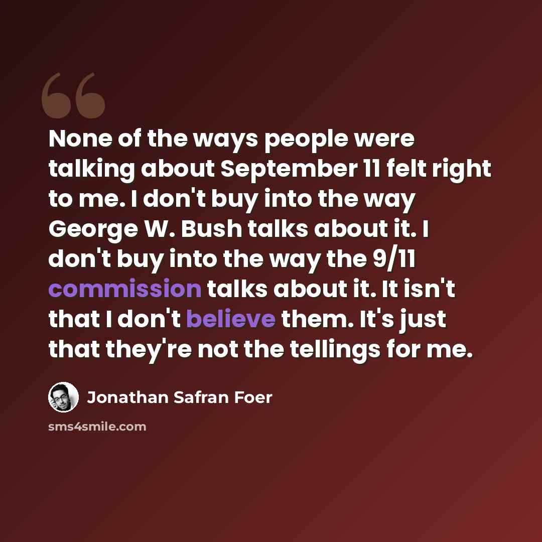 “None of the ways people were talking about September 11 felt right to me. I don't buy into the way George W. Bush talks about it. I don't buy into the way the 9/11 commission talks about it. It isn't that I don't believe them. It's just that they're not the tellings for me.” quote by Jonathan Safran Foer