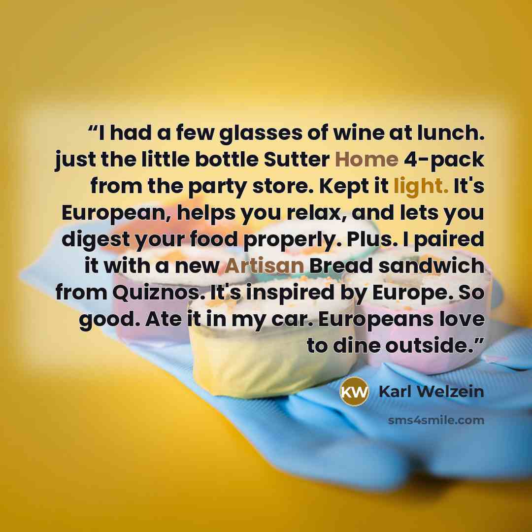 “I had a few glasses of wine at lunch. just the little bottle Sutter Home 4-pack from the party store. Kept it light. It's European, helps you relax, and lets you digest your food properly. Plus. I paired it with a new Artisan Bread sandwich from Quiznos. It's inspired by Europe. So good. Ate it in…” quote by Karl Welzein