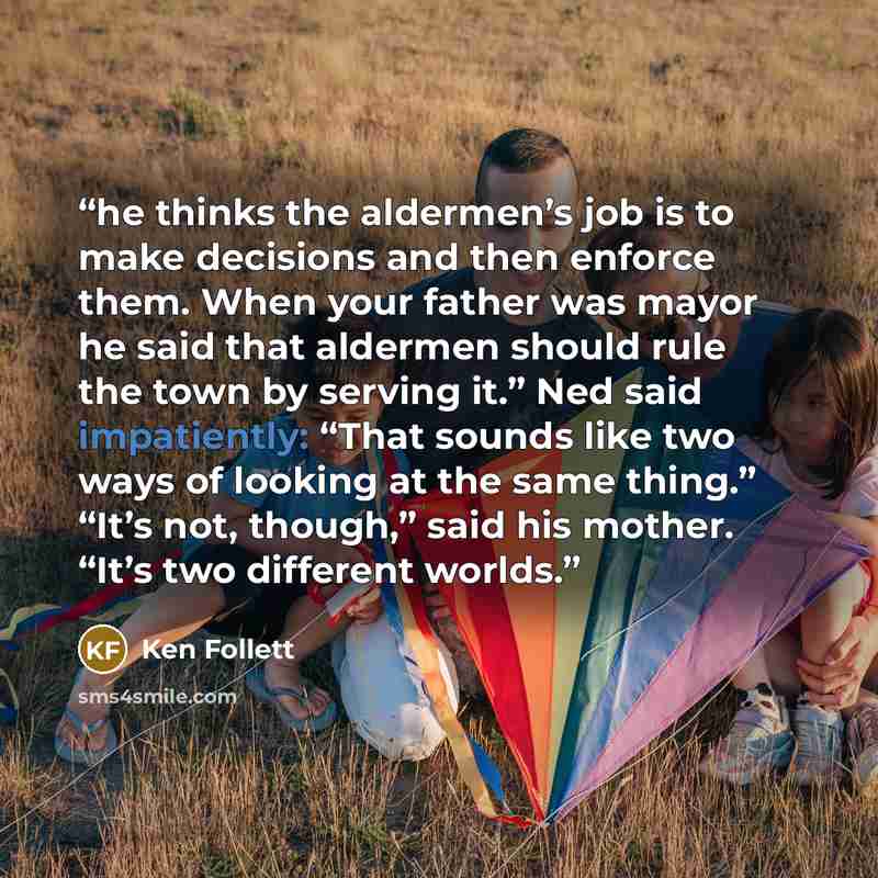 “he thinks the aldermen’s job is to make decisions and then enforce them. When your father was mayor he said that aldermen should rule the town by serving it.” Ned said impatiently: “That sounds like two ways of looking at the same thing.” “It’s not, though,” said his mother. “It’s two different…” quote by Ken Follett