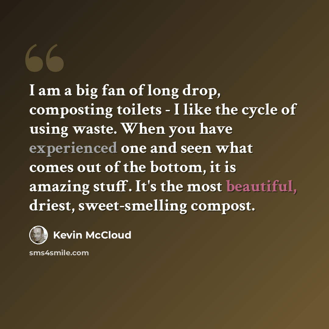 “I am a big fan of long drop, composting toilets - I like the cycle of using waste. When you have experienced one and seen what comes out of the bottom, it is amazing stuff. It's the most beautiful, driest, sweet-smelling compost.” quote by Kevin McCloud