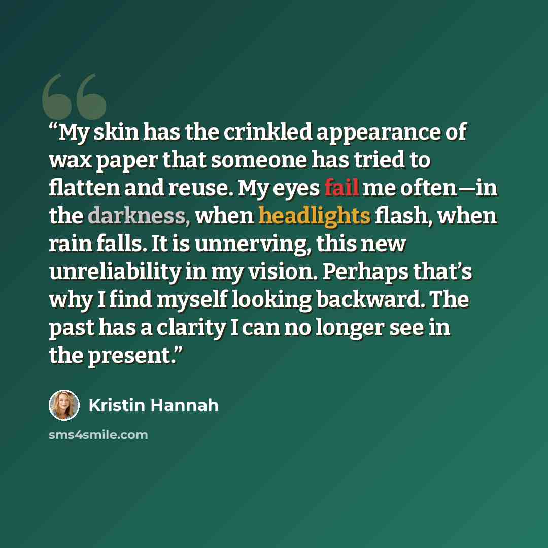 “My skin has the crinkled appearance of wax paper that someone has tried to flatten and reuse. My eyes fail me often—in the darkness, when headlights flash, when rain falls. It is unnerving, this new unreliability in my vision. Perhaps that’s why I find myself looking backward. The past has a…” quote by Kristin Hannah