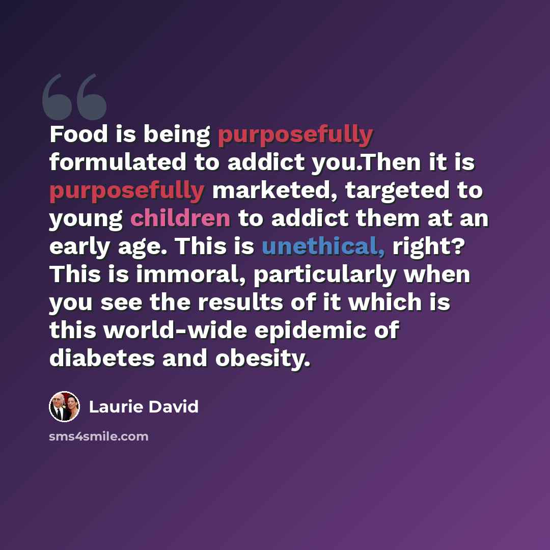 “Food is being purposefully formulated to addict you.Then it is purposefully marketed, targeted to young children to addict them at an early age. This is unethical, right? This is immoral, particularly when you see the results of it which is this world-wide epidemic of diabetes and obesity.” quote by Laurie David