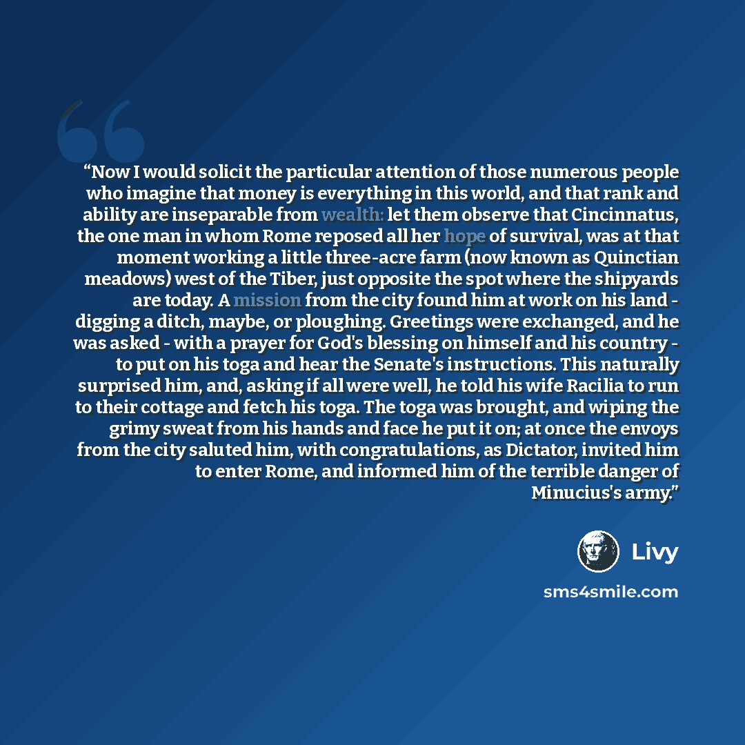 “Now I would solicit the particular attention of those numerous people who imagine that money is everything in this world, and that rank and ability are inseparable from wealth: let them observe that Cincinnatus, the one man in whom Rome reposed all her hope of survival, was at that moment working…” quote by Livy