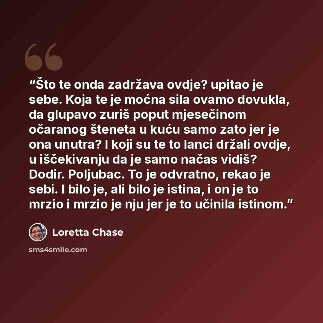 “Što te onda zadržava ovdje? upitao je sebe. Koja te je moćna sila ovamo dovukla, da glupavo zuriš poput mjesečinom očaranog šteneta u kuću samo zato jer je ona unutra? I koji su te to lanci držali ovdje, u iščekivanju da je samo načas vidiš? Dodir. Poljubac. To je odvratno, rekao je sebi. I bilo…” quote by Loretta Chase