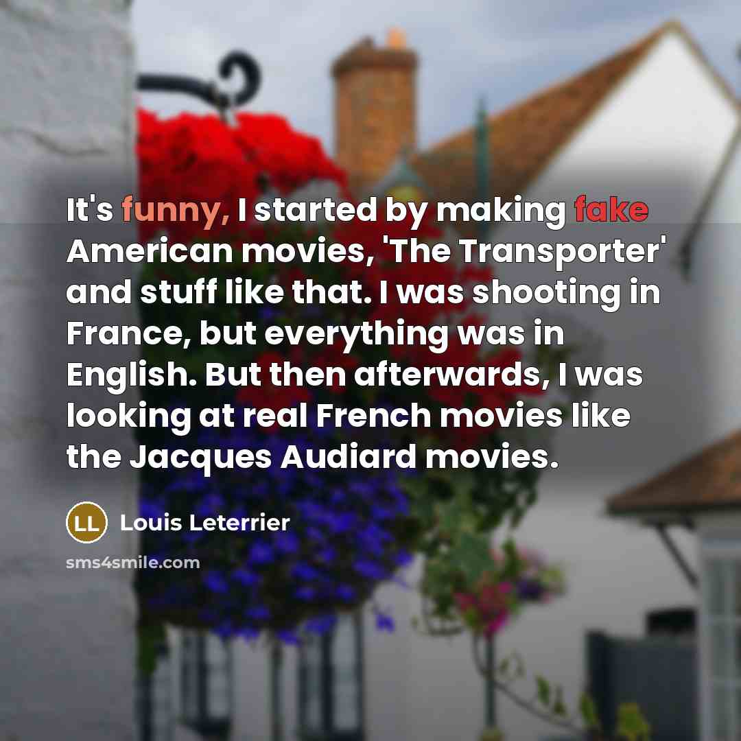 “It's funny, I started by making fake American movies, 'The Transporter' and stuff like that. I was shooting in France, but everything was in English. But then afterwards, I was looking at real French movies like the Jacques Audiard movies.” quote by Louis Leterrier