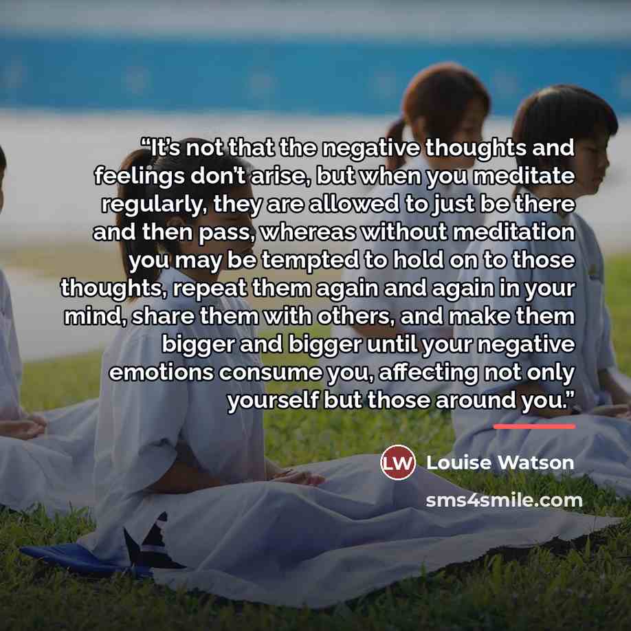 “It’s not that the negative thoughts and feelings don’t arise, but when you meditate regularly, they are allowed to just be there and then pass, whereas without meditation you may be tempted to hold on to those thoughts, repeat them again and again in your mind, share them with others, and make…” quote by Louise Watson