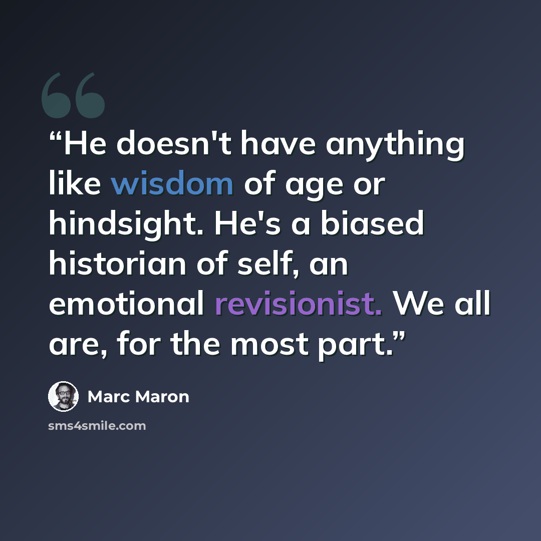“He doesn't have anything like wisdom of age or hindsight. He's a biased historian of self, an emotional revisionist. We all are, for the most part.” quote by Marc Maron