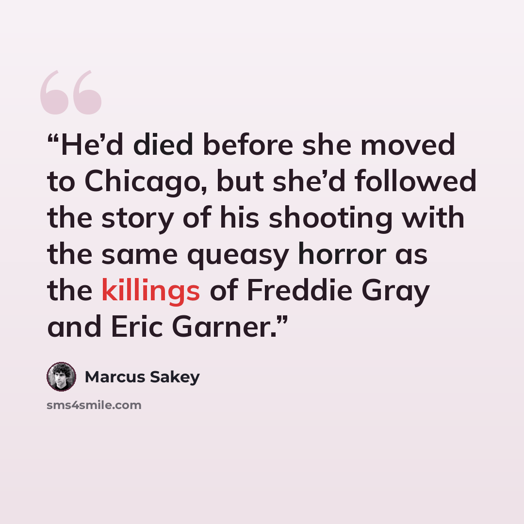 “He’d died before she moved to Chicago, but she’d followed the story of his shooting with the same queasy horror as the killings of Freddie Gray and Eric Garner.” quote by Marcus Sakey