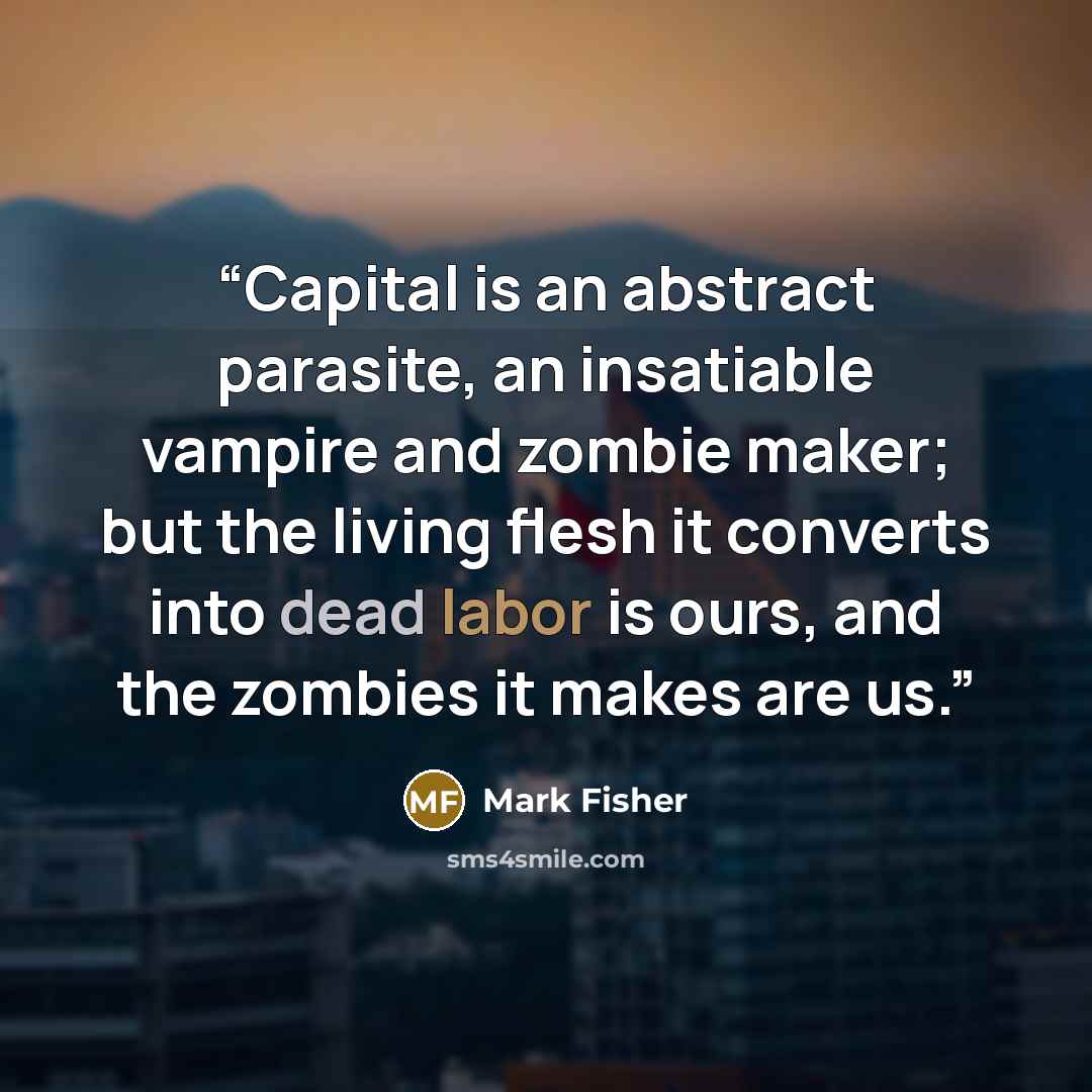 “Capital is an abstract parasite, an insatiable vampire and zombie maker; but the living flesh it converts into dead labor is ours, and the zombies it makes are us.” quote by Mark Fisher