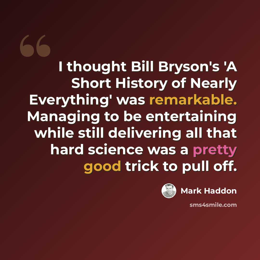 “I thought Bill Bryson's 'A Short History of Nearly Everything' was remarkable. Managing to be entertaining while still delivering all that hard science was a pretty good trick to pull off.” quote by Mark Haddon