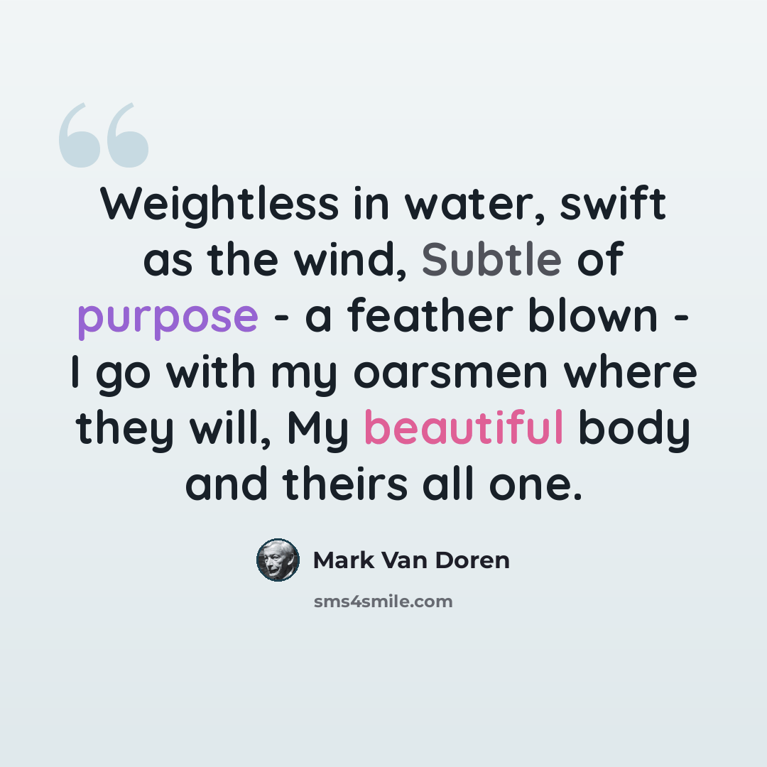 “Weightless in water, swift as the wind, Subtle of purpose - a feather blown - I go with my oarsmen where they will, My beautiful body and theirs all one.” quote by Mark Van Doren