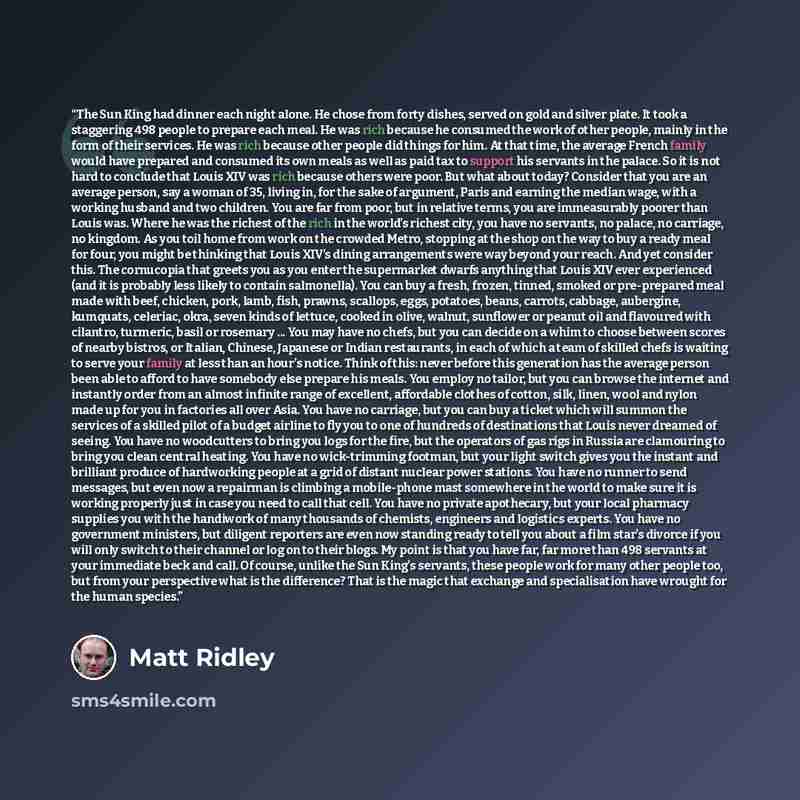 “The Sun King had dinner each night alone. He chose from forty dishes, served on gold and silver plate. It took a staggering 498 people to prepare each meal. He was rich because he consumed the work of other people, mainly in the form of their services. He was rich because other people did things…” quote by Matt Ridley