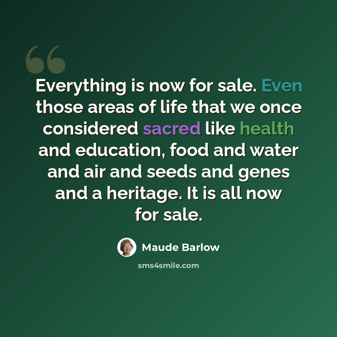 “Everything is now for sale. Even those areas of life that we once considered sacred like health and education, food and water and air and seeds and genes and a heritage. It is all now for sale.” quote by Maude Barlow