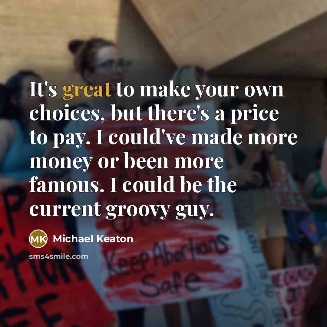 “It's great to make your own choices, but there's a price to pay. I could've made more money or been more famous. I could be the current groovy guy.” quote by Michael Keaton