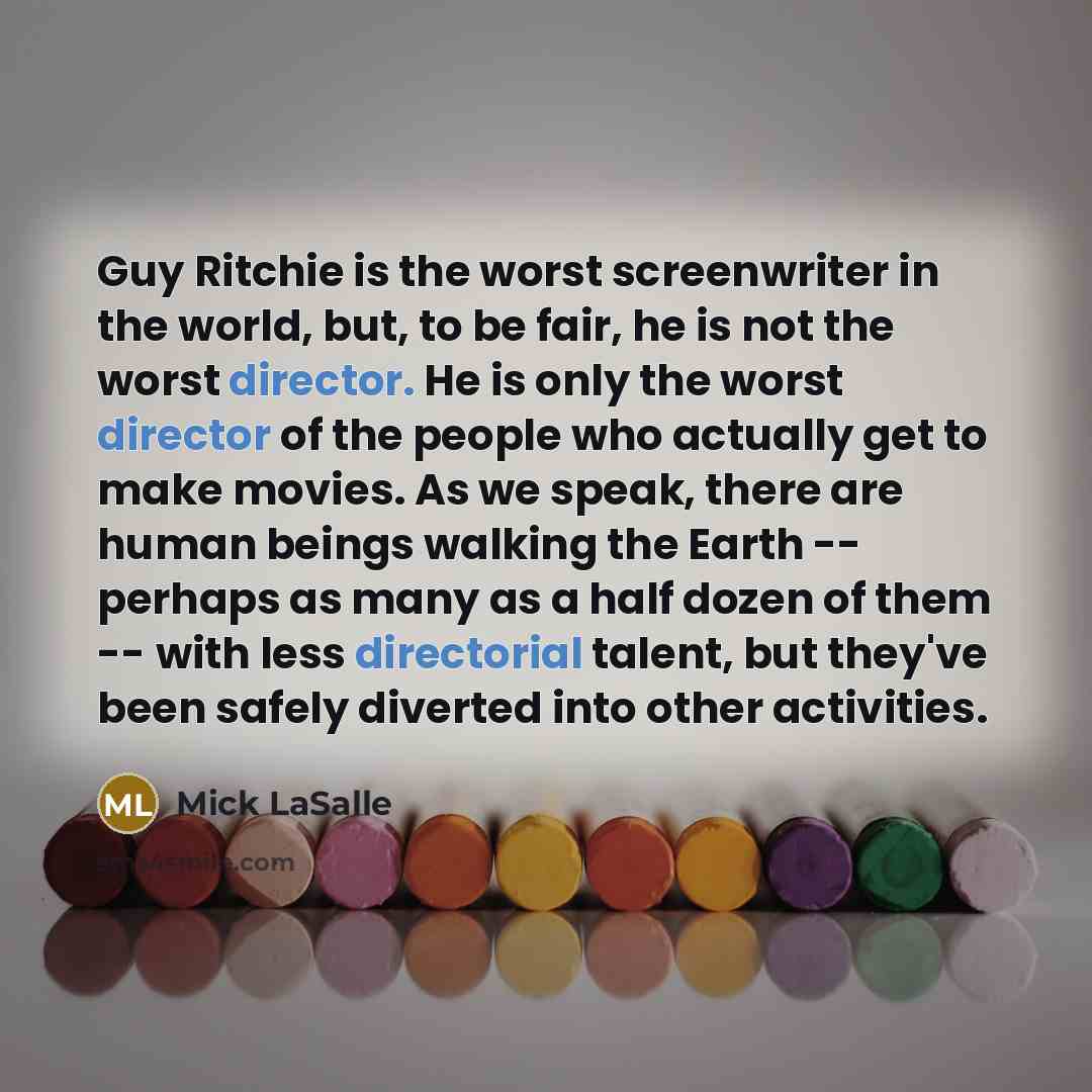 “Guy Ritchie is the worst screenwriter in the world, but, to be fair, he is not the worst director. He is only the worst director of the people who actually get to make movies. As we speak, there are human beings walking the Earth -- perhaps as many as a half dozen of them -- with less directorial…” quote by Mick LaSalle
