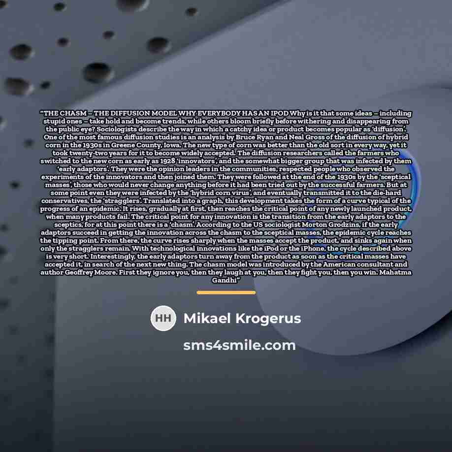 “THE CHASM – THE DIFFUSION MODEL WHY EVERYBODY HAS AN IPOD Why is it that some ideas – including stupid ones – take hold and become trends, while others bloom briefly before withering and disappearing from the public eye? Sociologists describe the way in which a catchy idea or product becomes…” quote by Mikael Krogerus