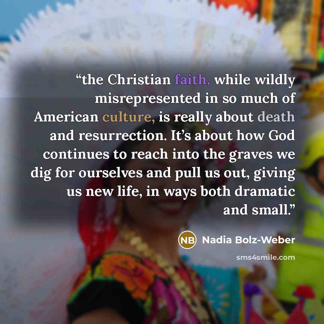 “the Christian faith, while wildly misrepresented in so much of American culture, is really about death and resurrection. It’s about how God continues to reach into the graves we dig for ourselves and pull us out, giving us new life, in ways both dramatic and small.” quote by Nadia Bolz-Weber