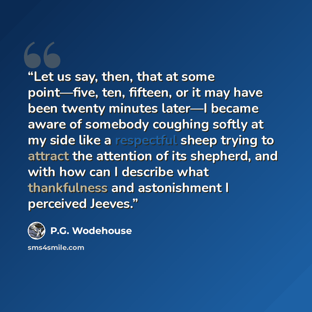 “Let us say, then, that at some point—five, ten, fifteen, or it may have been twenty minutes later—I became aware of somebody coughing softly at my side like a respectful sheep trying to attract the attention of its shepherd, and with how can I describe what thankfulness and astonishment I…” quote by P.G. Wodehouse