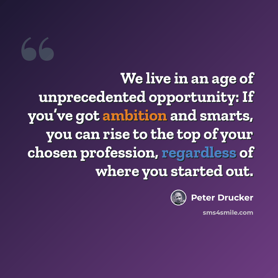 “We live in an age of unprecedented opportunity: If you’ve got ambition and smarts, you can rise to the top of your chosen profession, regardless of where you started out.” quote by Peter Drucker