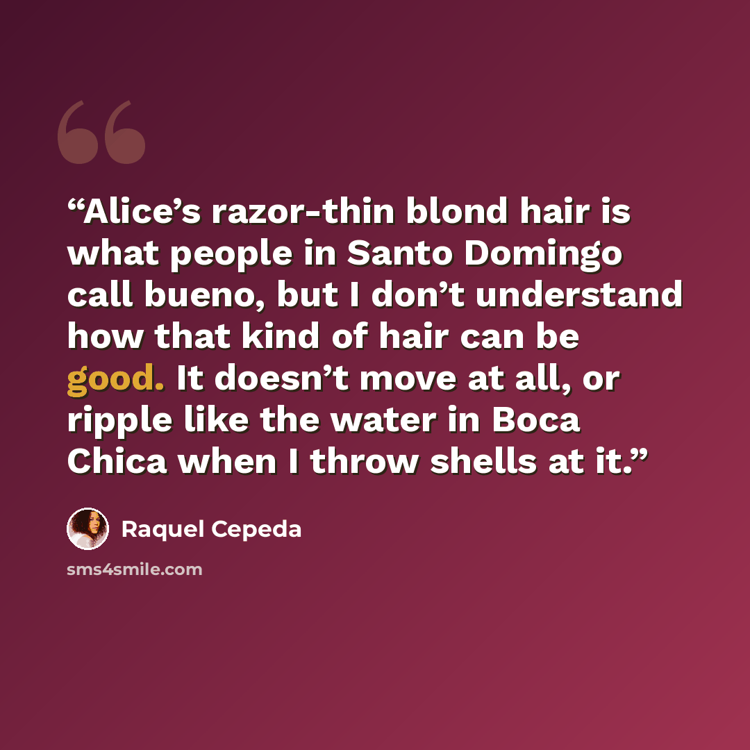 “Alice’s razor-thin blond hair is what people in Santo Domingo call bueno, but I don’t understand how that kind of hair can be good. It doesn’t move at all, or ripple like the water in Boca Chica when I throw shells at it.” quote by Raquel Cepeda
