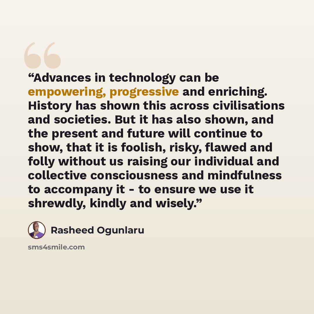“Advances in technology can be empowering, progressive and enriching. History has shown this across civilisations and societies. But it has also shown, and the present and future will continue to show, that it is foolish, risky, flawed and folly without us raising our individual and collective…” quote by Rasheed Ogunlaru