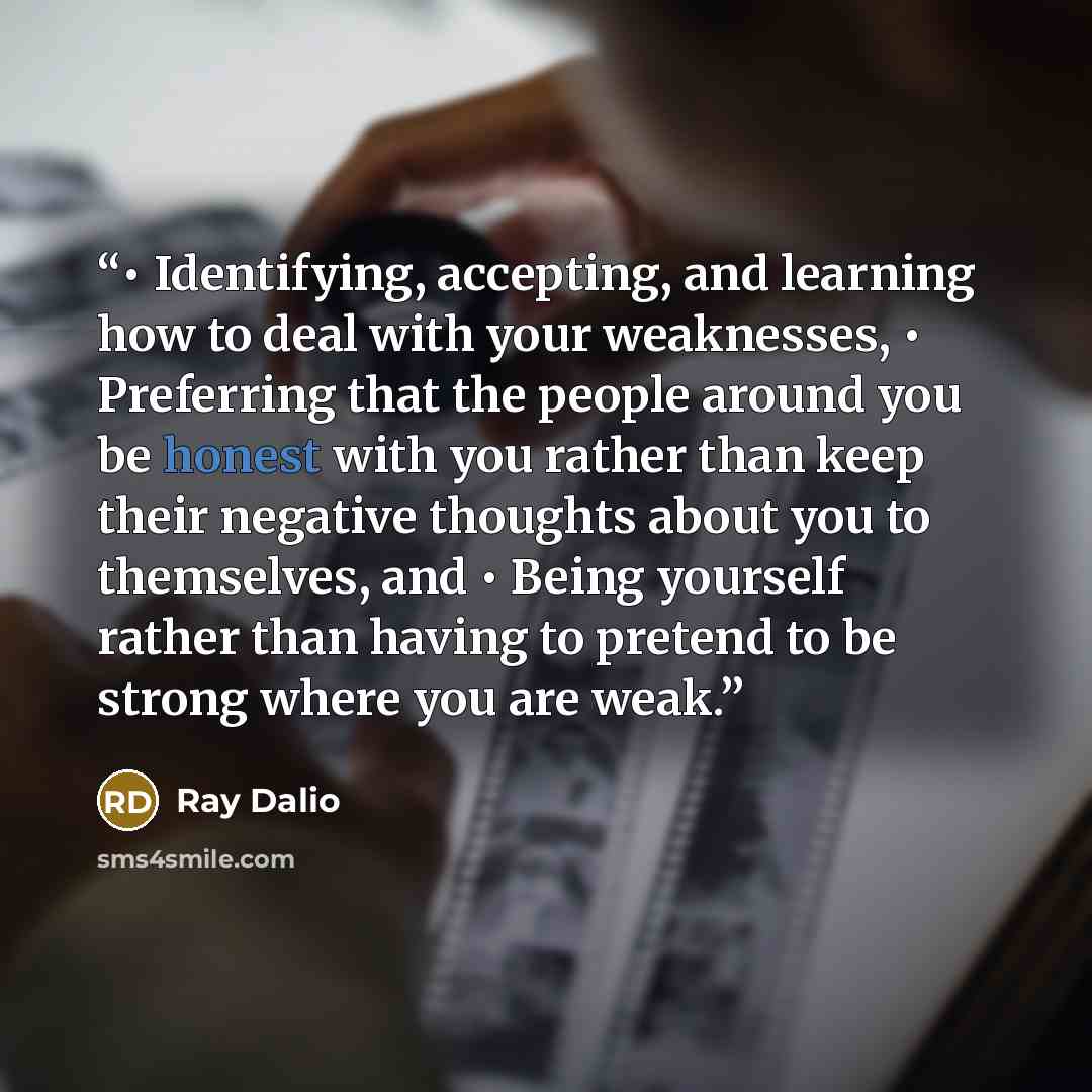 “• Identifying, accepting, and learning how to deal with your weaknesses, • Preferring that the people around you be honest with you rather than keep their negative thoughts about you to themselves, and • Being yourself rather than having to pretend to be strong where you are weak.” quote by Ray Dalio
