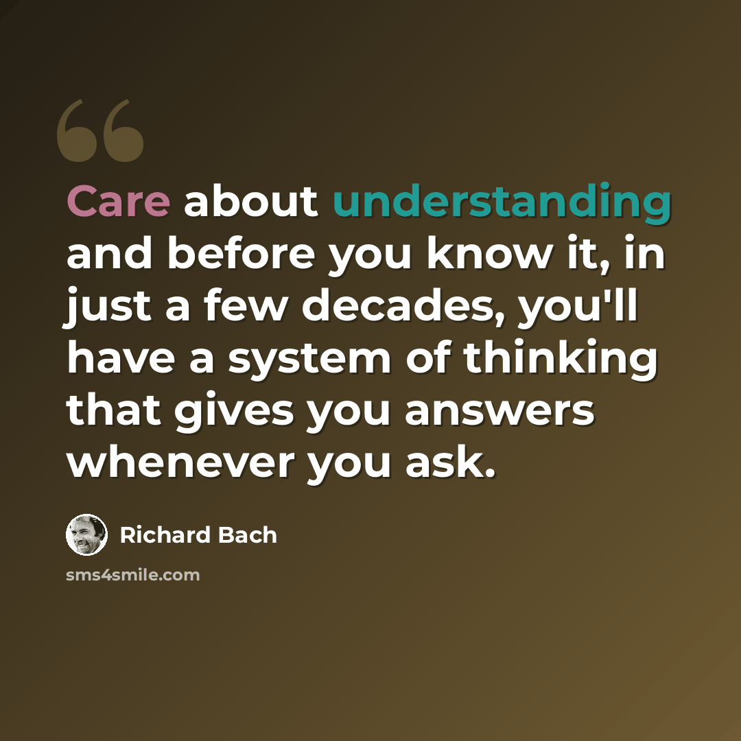 “Care about understanding and before you know it, in just a few decades, you'll have a system of thinking that gives you answers whenever you ask.” quote by Richard Bach