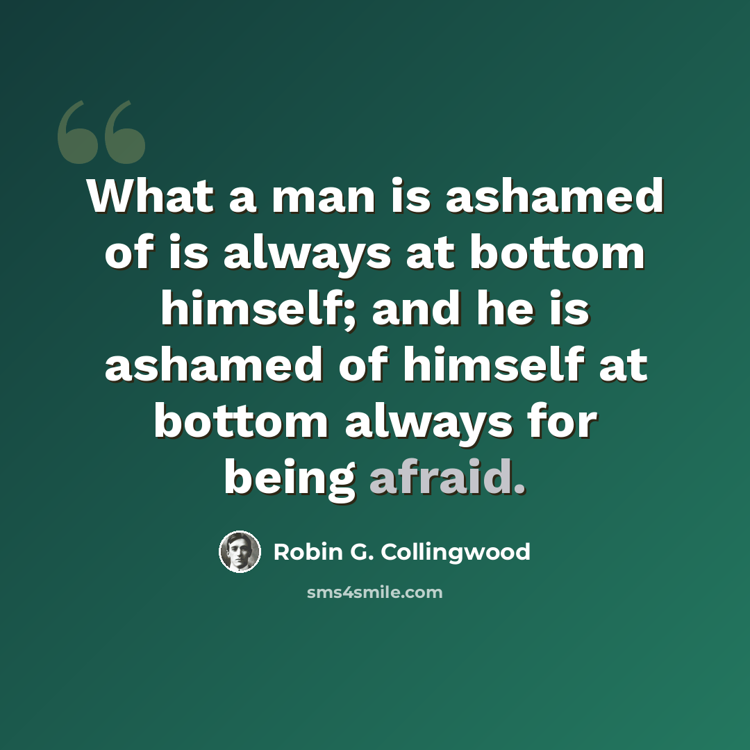 “What a man is ashamed of is always at bottom himself; and he is ashamed of himself at bottom always for being afraid.” quote by Robin G. Collingwood