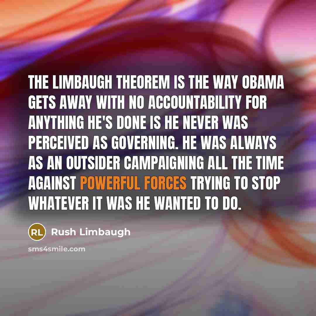“The Limbaugh Theorem is the way Obama gets away with no accountability for anything he's done is he never was perceived as governing. He was always as an outsider campaigning all the time against powerful forces trying to stop whatever it was he wanted to do.” quote by Rush Limbaugh