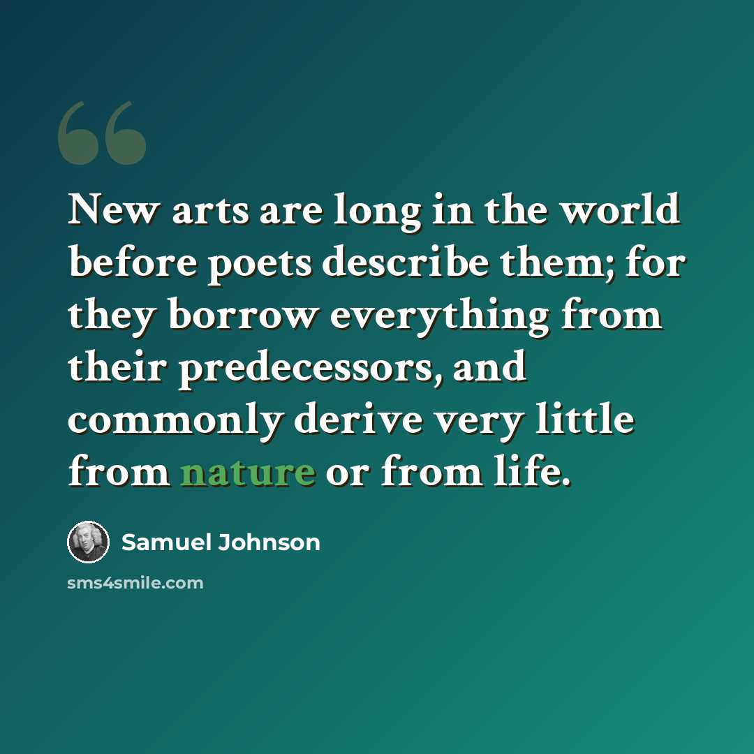 “New arts are long in the world before poets describe them; for they borrow everything from their predecessors, and commonly derive very little from nature or from life.” quote by Samuel Johnson