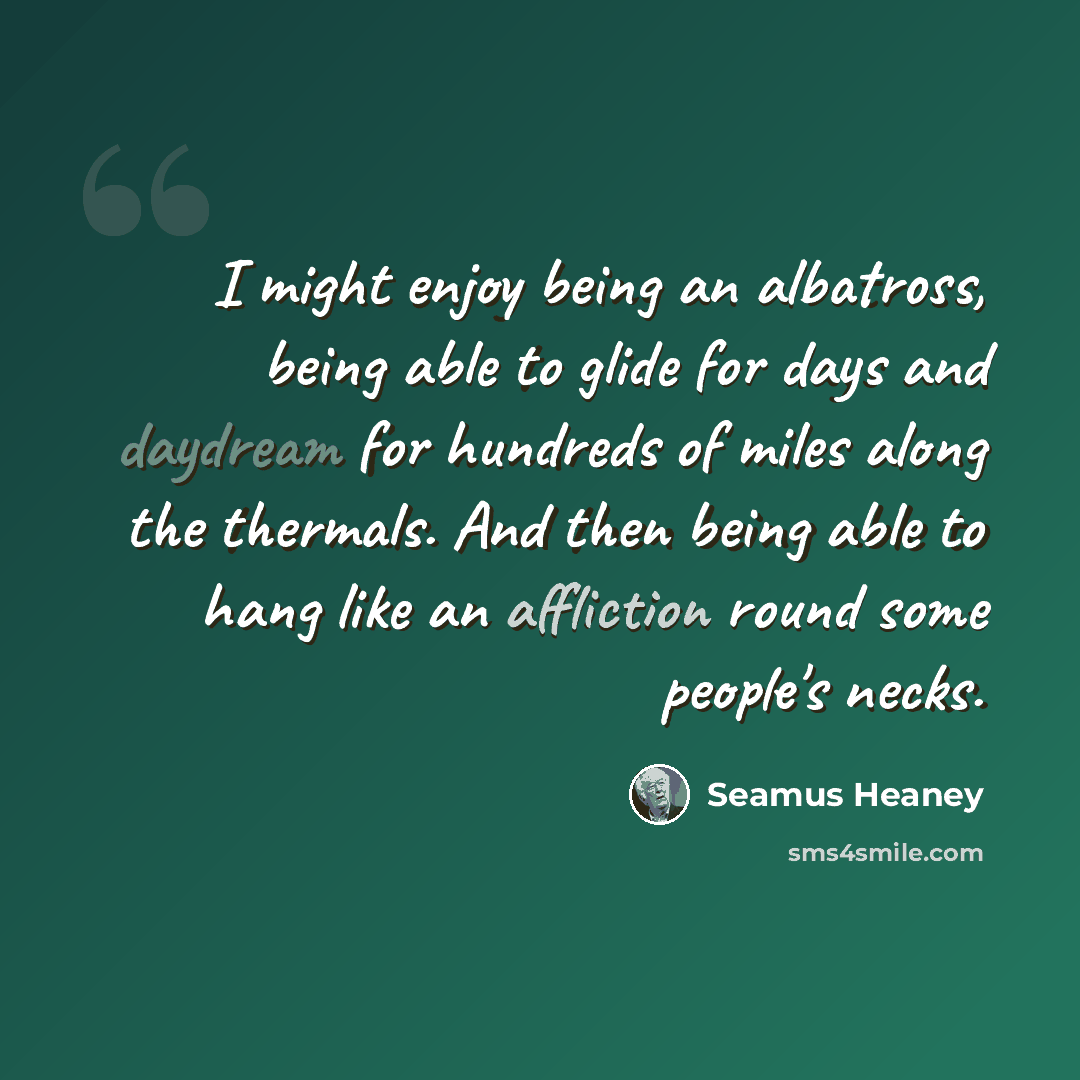 “I might enjoy being an albatross, being able to glide for days and daydream for hundreds of miles along the thermals. And then being able to hang like an affliction round some people's necks.” quote by Seamus Heaney