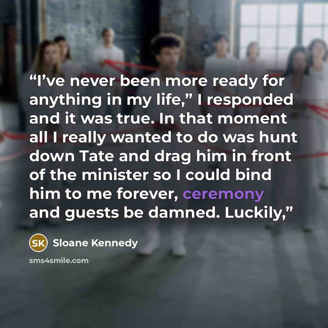 “I’ve never been more ready for anything in my life,” I responded and it was true. In that moment all I really wanted to do was hunt down Tate and drag him in front of the minister so I could bind him to me forever, ceremony and guests be damned. Luckily,” quote by Sloane Kennedy