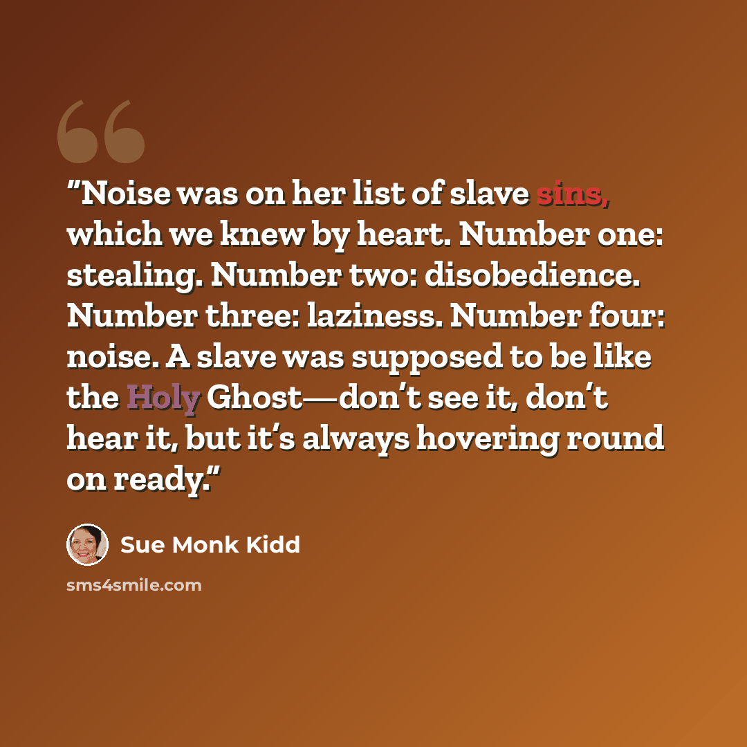 “Noise was on her list of slave sins, which we knew by heart. Number one: stealing. Number two: disobedience. Number three: laziness. Number four: noise. A slave was supposed to be like the Holy Ghost—don’t see it, don’t hear it, but it’s always hovering round on ready.” quote by sue monk kidd