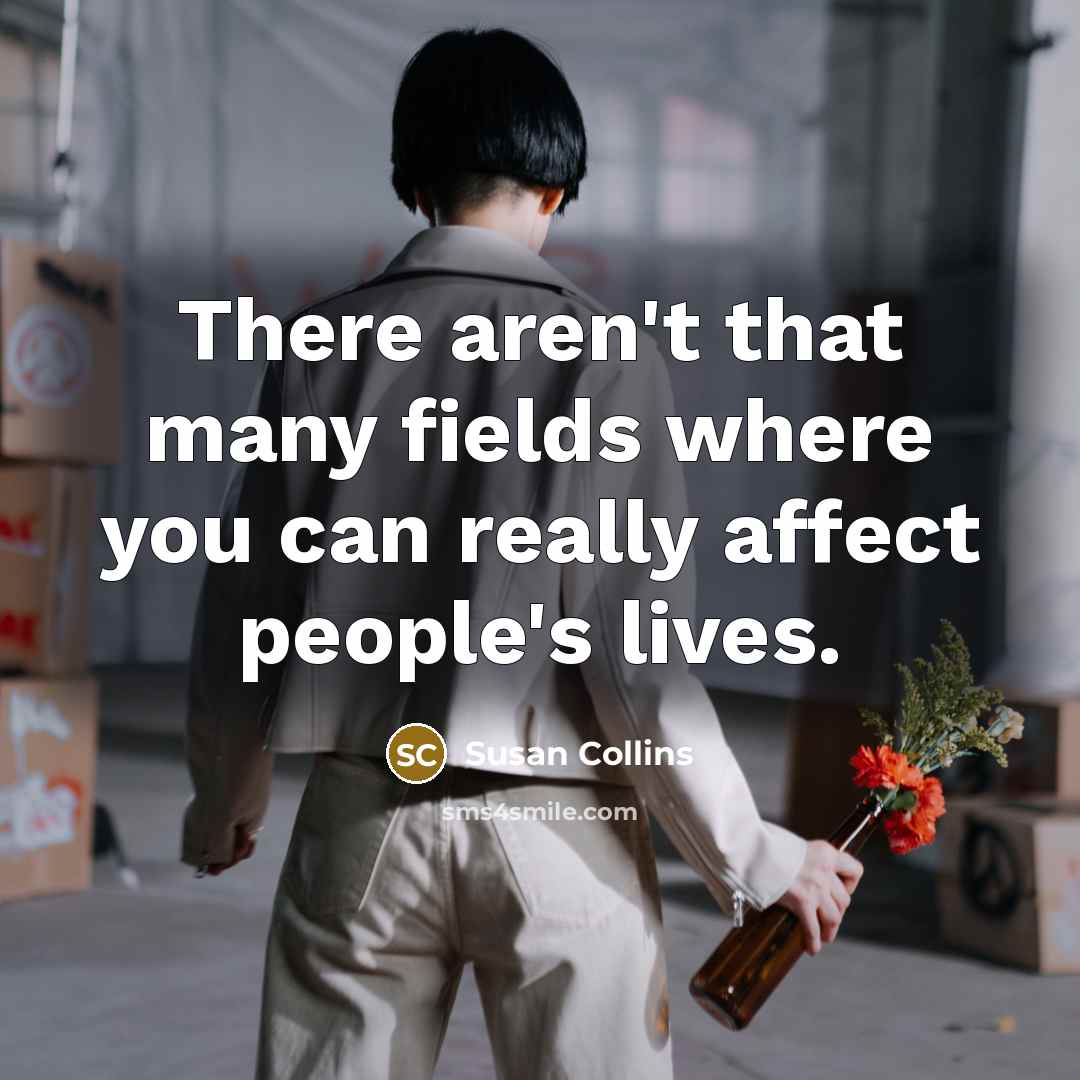 “There aren't that many fields where you can really affect people's lives.” quote by Susan Collins