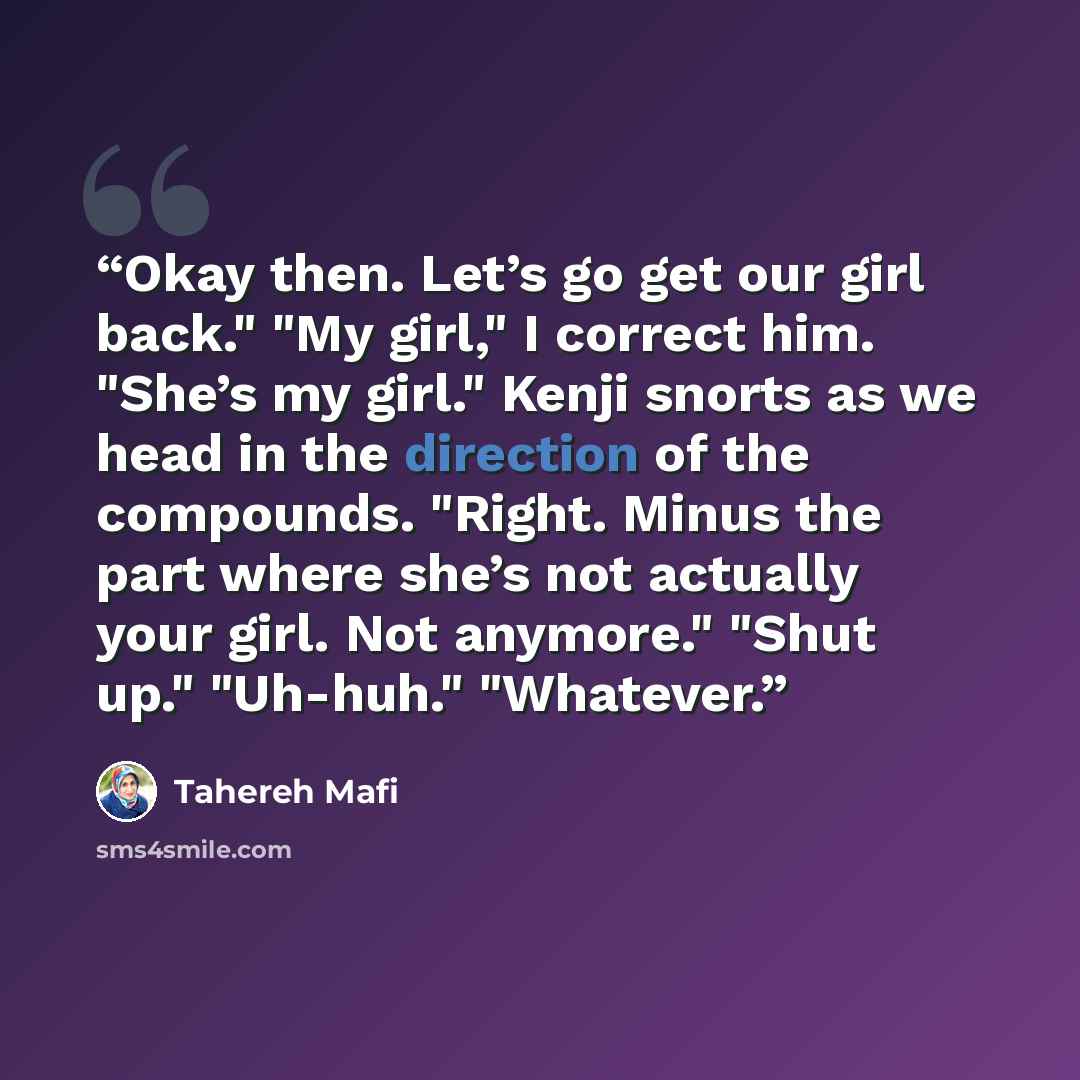 “Okay then. Let’s go get our girl back." "My girl," I correct him. "She’s my girl." Kenji snorts as we head in the direction of the compounds. "Right. Minus the part where she’s not actually your girl. Not anymore." "Shut up." "Uh-huh." "Whatever.” quote by Tahereh Mafi