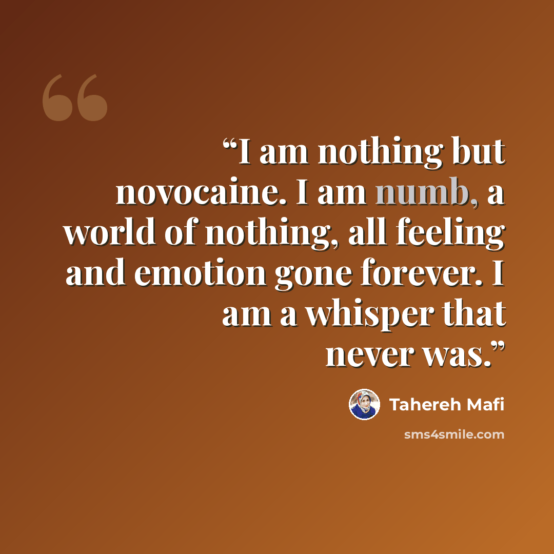 “I am nothing but novocaine. I am numb, a world of nothing, all feeling and emotion gone forever. I am a whisper that never was.” quote by Tahereh Mafi