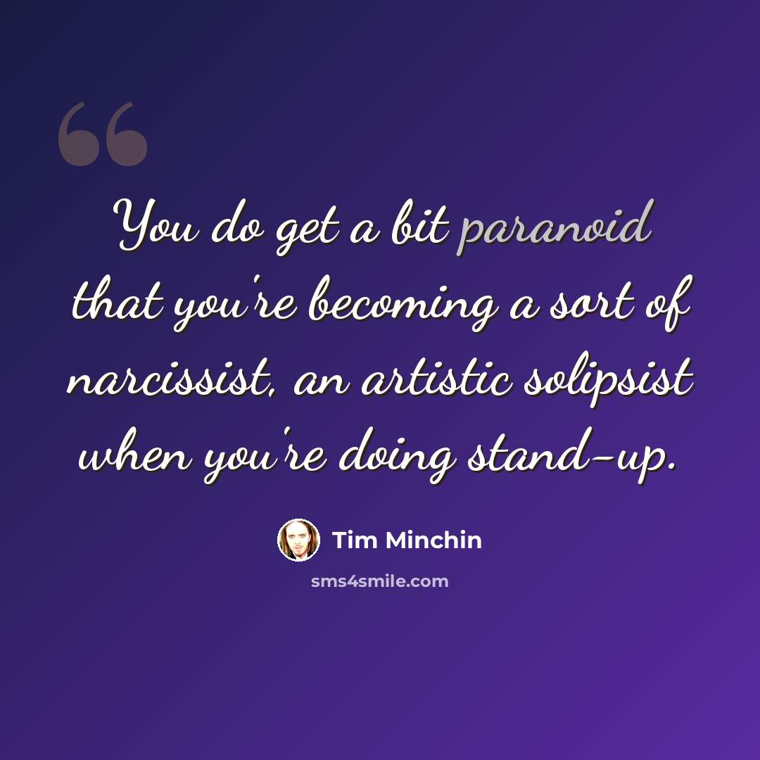 “You do get a bit paranoid that you're becoming a sort of narcissist, an artistic solipsist when you're doing stand-up.” quote by Tim Minchin