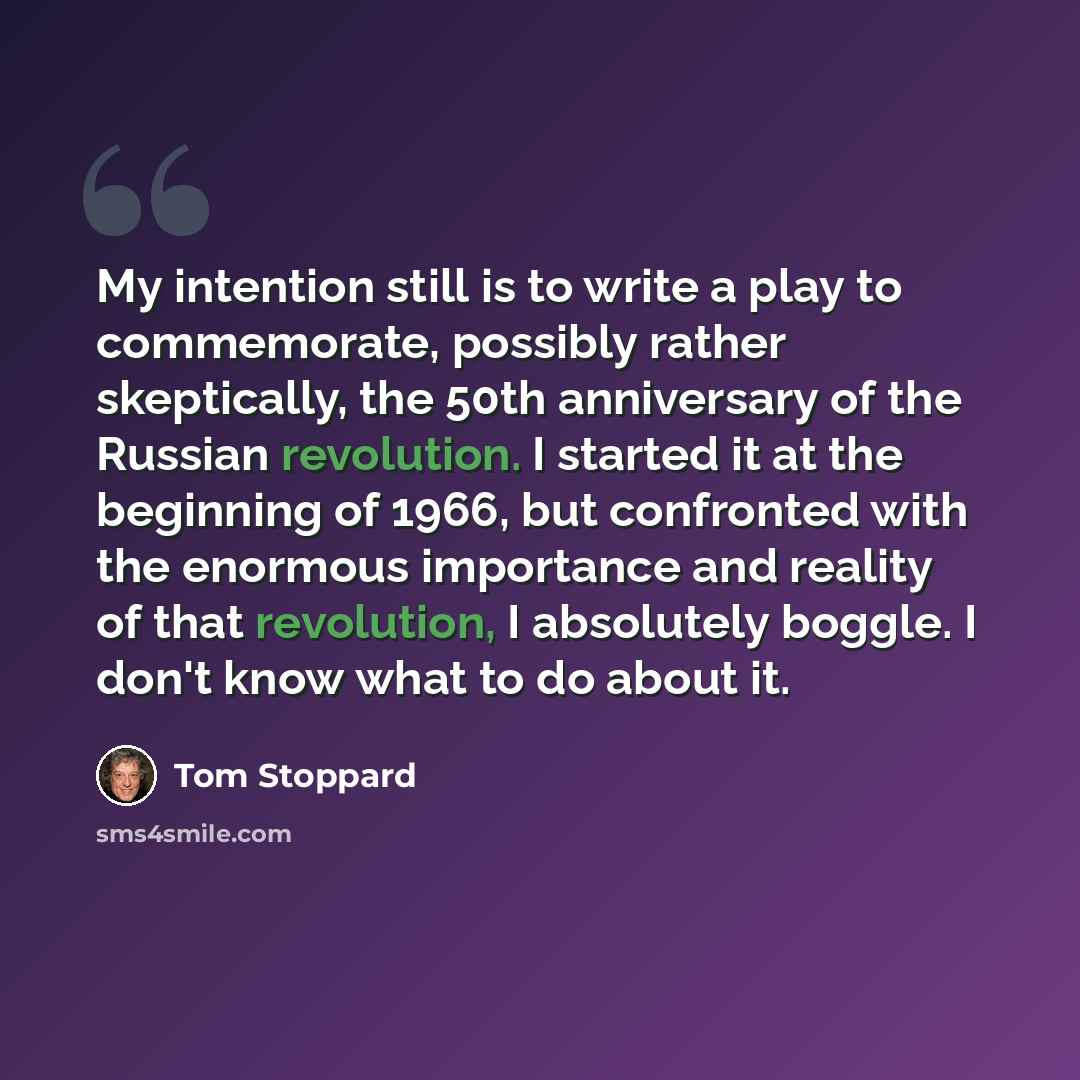 “My intention still is to write a play to commemorate, possibly rather skeptically, the 50th anniversary of the Russian revolution. I started it at the beginning of 1966, but confronted with the enormous importance and reality of that revolution, I absolutely boggle. I don't know what to do about it.” quote by Tom Stoppard