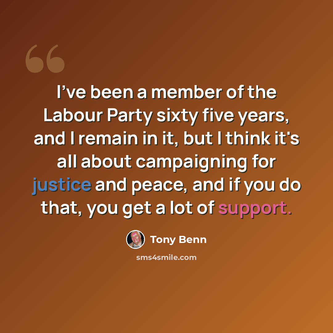 “I've been a member of the Labour Party sixty five years, and I remain in it, but I think it's all about campaigning for justice and peace, and if you do that, you get a lot of support.” quote by Tony Benn